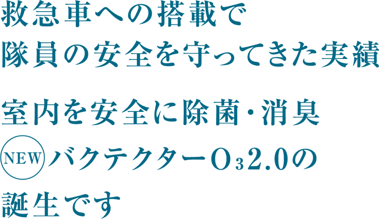 救急車への搭載で隊員の安全を守ってきた実績 室内を安全に除菌・消臭 バクテクターO3 2.0の 誕生です